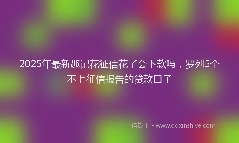 2025年最新趣记花征信花了会下款吗，罗列5个不上征信报告的贷款口子