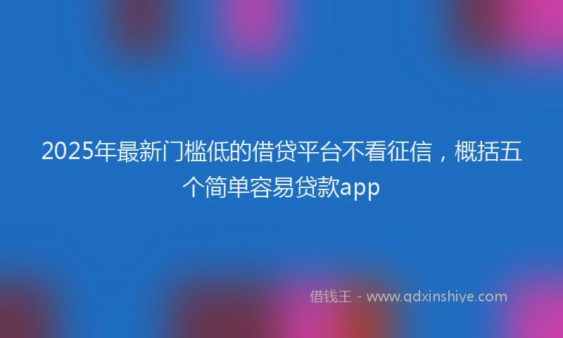2025年最新门槛低的借贷平台不看征信，概括五个简单容易贷款app