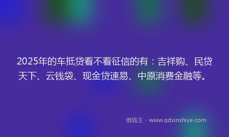 2025年的车抵贷看不看征信的有：吉祥购、民贷天下、云钱袋、现金贷速易、中原消费金融等。