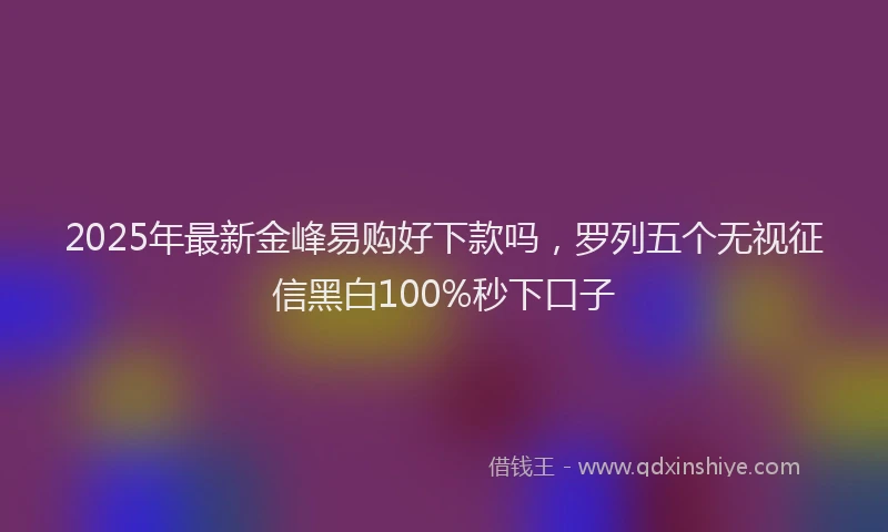 2025年最新金峰易购好下款吗，罗列五个无视征信黑白100%秒下口子