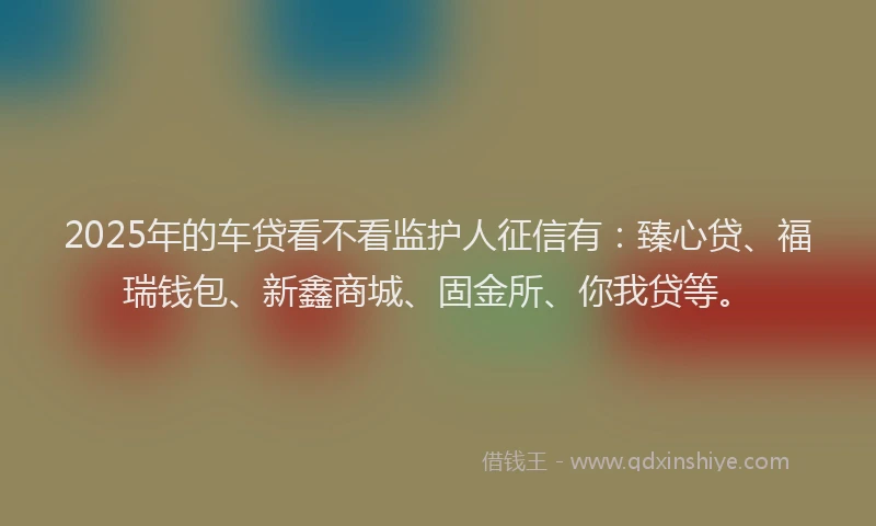 2025年的车贷看不看监护人征信有：臻心贷、福瑞钱包、新鑫商城、固金所、你我贷等。