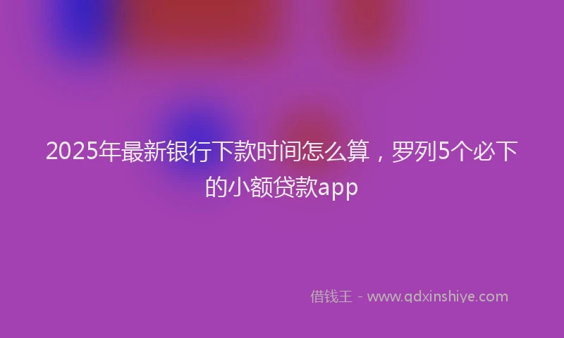 2025年最新银行下款时间怎么算，罗列5个必下的小额贷款app