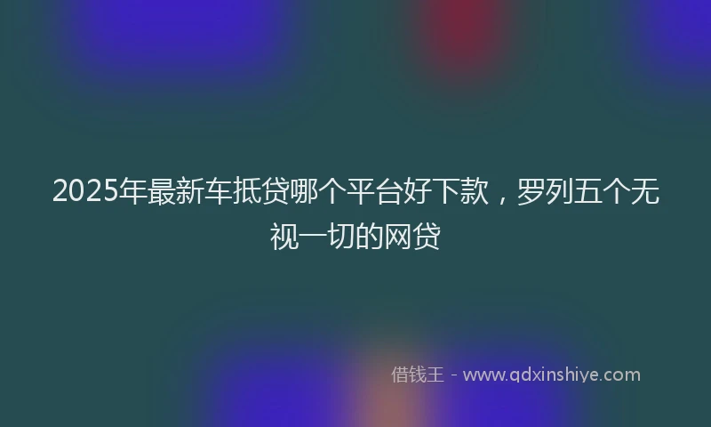 2025年最新车抵贷哪个平台好下款，罗列五个无视一切的网贷