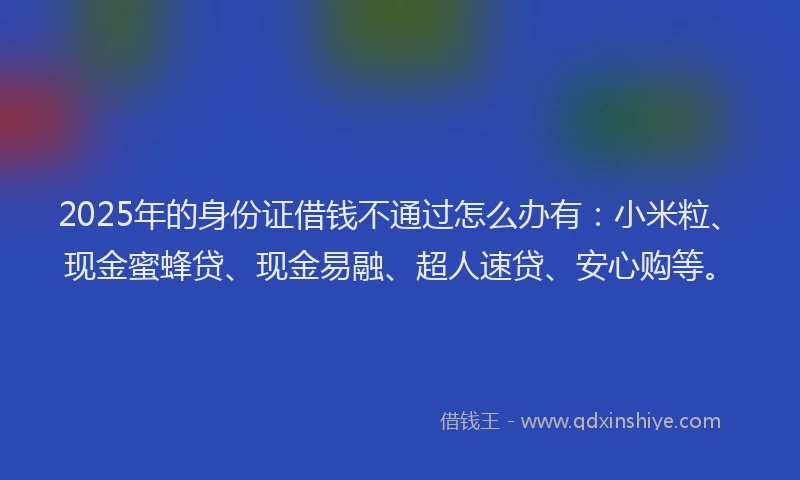 2025年的身份证借钱不通过怎么办有：小米粒、现金蜜蜂贷、现金易融、超人速贷、安心购等。