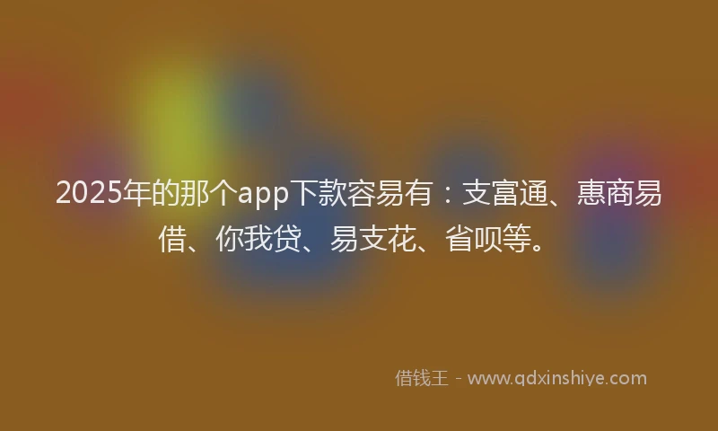 2025年的那个app下款容易有：支富通、惠商易借、你我贷、易支花、省呗等。