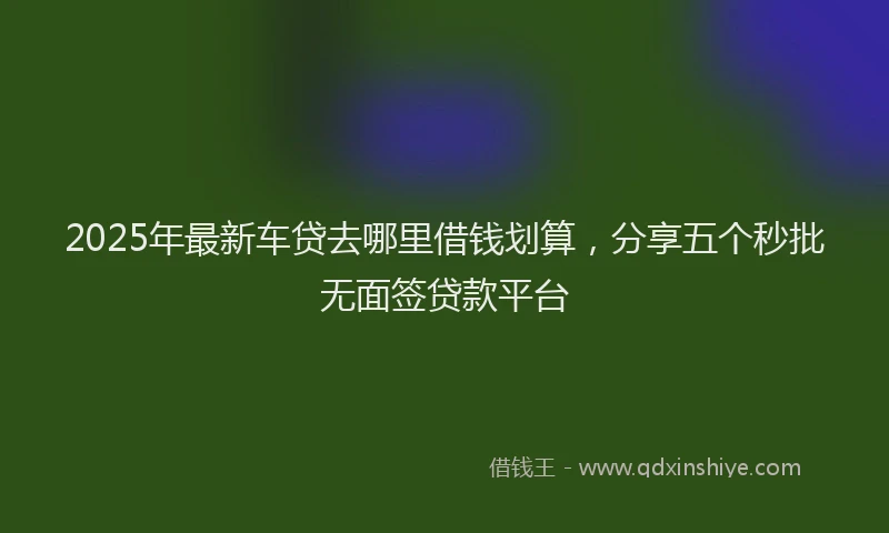 2025年最新车贷去哪里借钱划算，分享五个秒批无面签贷款平台