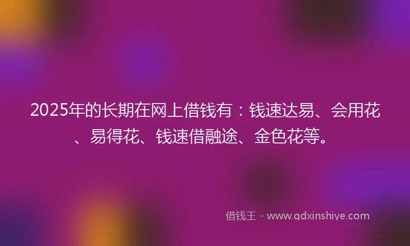 2025年的长期在网上借钱有：钱速达易、会用花、易得花、钱速借融途、金色花等。
