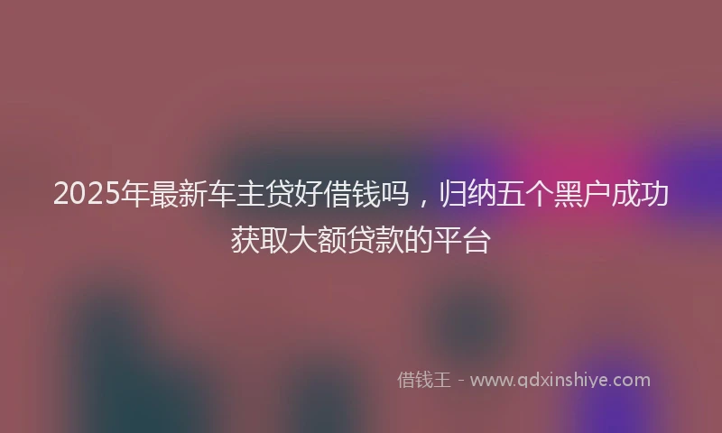 2025年最新车主贷好借钱吗，归纳五个黑户成功获取大额贷款的平台