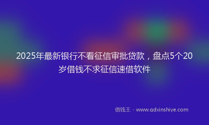 2025年最新银行不看征信审批贷款，盘点5个20岁借钱不求征信速借软件