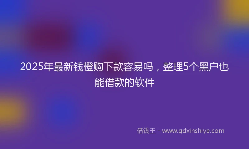 2025年最新钱橙购下款容易吗，整理5个黑户也能借款的软件