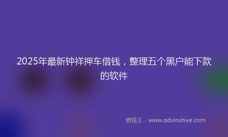 2025年最新钟祥押车借钱，整理五个黑户能下款的软件
