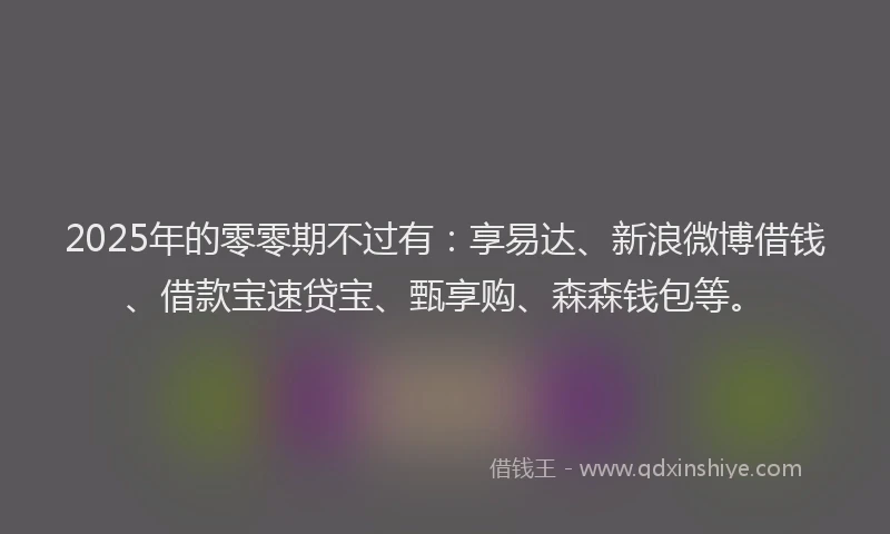 2025年的零零期不过有：享易达、新浪微博借钱、借款宝速贷宝、甄享购、森森钱包等。