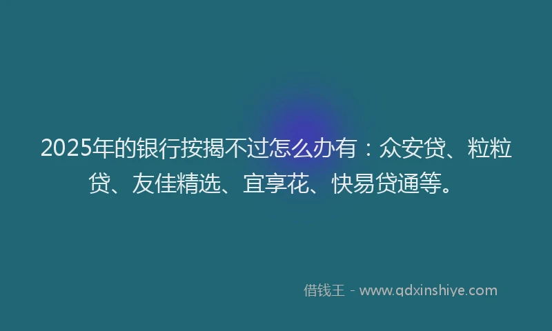 2025年的银行按揭不过怎么办有：众安贷、粒粒贷、友佳精选、宜享花、快易贷通等。