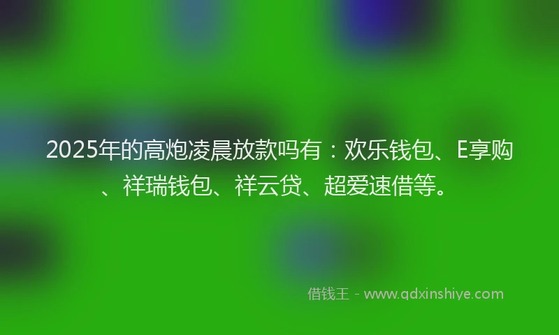 2025年的高炮凌晨放款吗有：欢乐钱包、E享购、祥瑞钱包、祥云贷、超爱速借等。