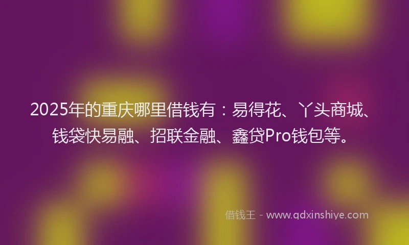2025年的重庆哪里借钱有：易得花、丫头商城、钱袋快易融、招联金融、鑫贷Pro钱包等。