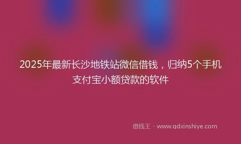2025年最新长沙地铁站微信借钱，归纳5个手机支付宝小额贷款的软件