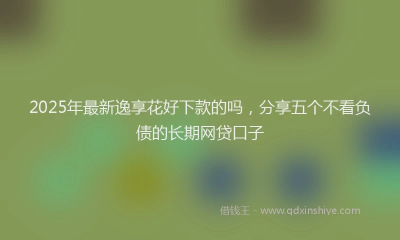 2025年最新逸享花好下款的吗，分享五个不看负债的长期网贷口子