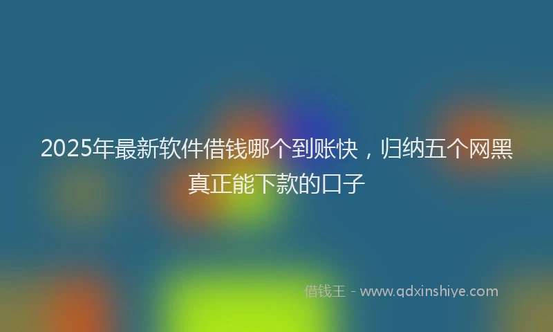 2025年最新软件借钱哪个到账快，归纳五个网黑真正能下款的口子
