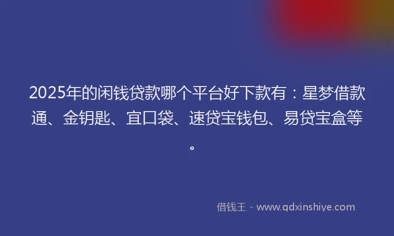 2025年的闲钱贷款哪个平台好下款有：星梦借款通、金钥匙、宜口袋、速贷宝钱包、易贷宝盒等。