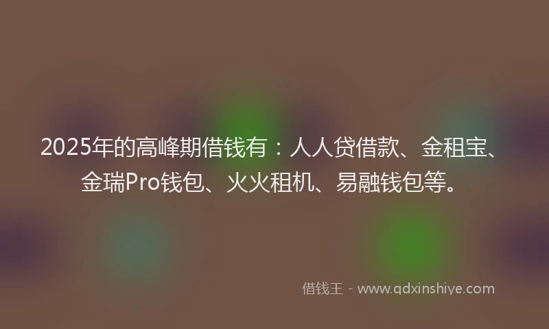 2025年的高峰期借钱有：人人贷借款、金租宝、金瑞Pro钱包、火火租机、易融钱包等。