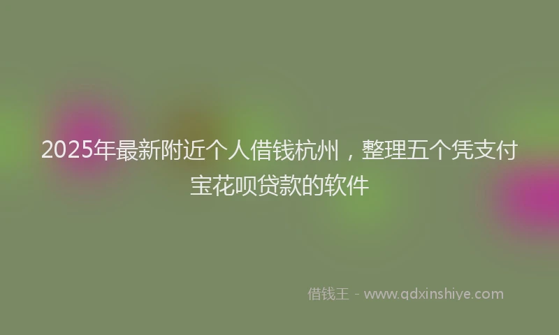 2025年最新附近个人借钱杭州，整理五个凭支付宝花呗贷款的软件
