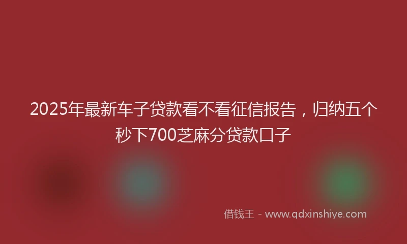2025年最新车子贷款看不看征信报告，归纳五个秒下700芝麻分贷款口子