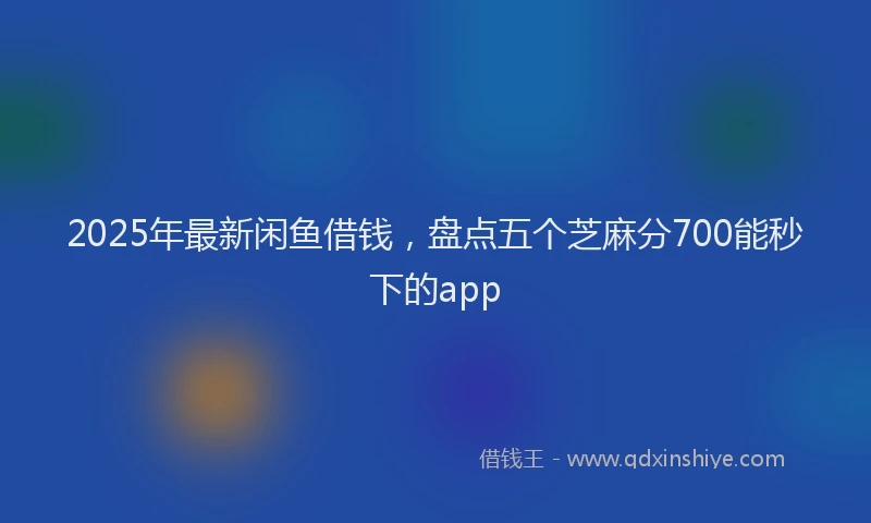 2025年最新闲鱼借钱，盘点五个芝麻分700能秒下的app