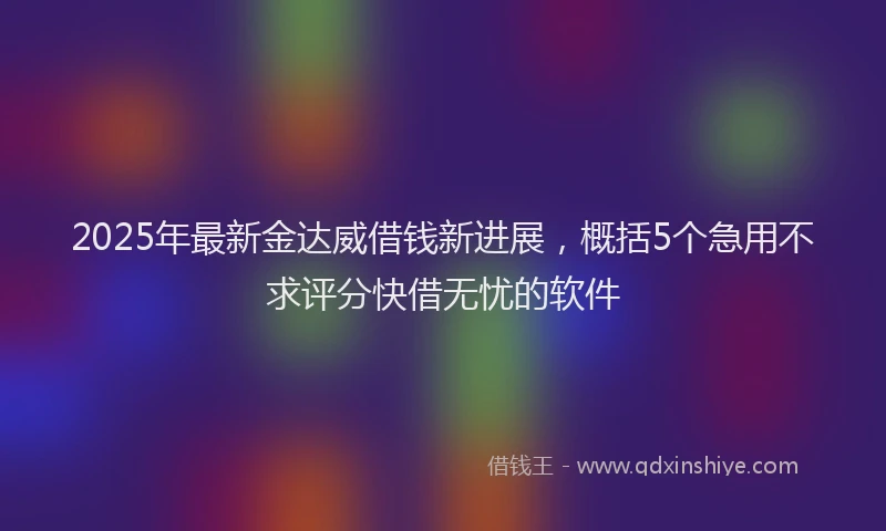 2025年最新金达威借钱新进展，概括5个急用不求评分快借无忧的软件