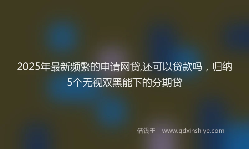2025年最新频繁的申请网贷,还可以贷款吗，归纳5个无视双黑能下的分期贷