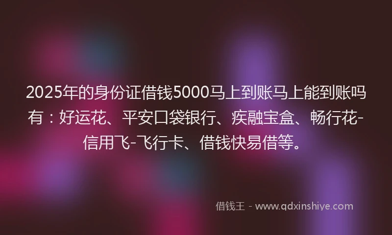 2025年的身份证借钱5000马上到账马上能到账吗有：好运花、平安口袋银行、疾融宝盒、畅行花-信用飞-飞行卡、借钱快易借等。