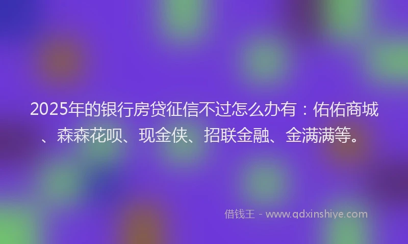 2025年的银行房贷征信不过怎么办有：佑佑商城、森森花呗、现金侠、招联金融、金满满等。