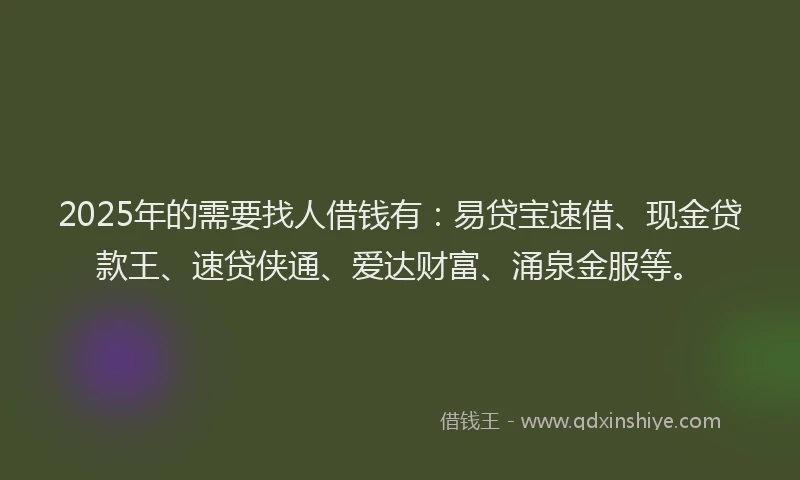 2025年的需要找人借钱有：易贷宝速借、现金贷款王、速贷侠通、爱达财富、涌泉金服等。