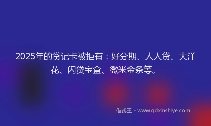 2025年的贷记卡被拒有：好分期、人人贷、大洋花、闪贷宝盒、微米金条等。