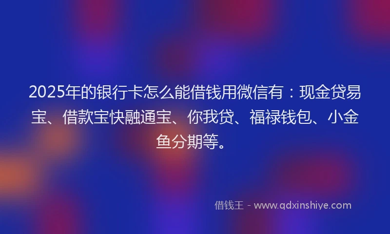 2025年的银行卡怎么能借钱用微信有：现金贷易宝、借款宝快融通宝、你我贷、福禄钱包、小金鱼分期等。