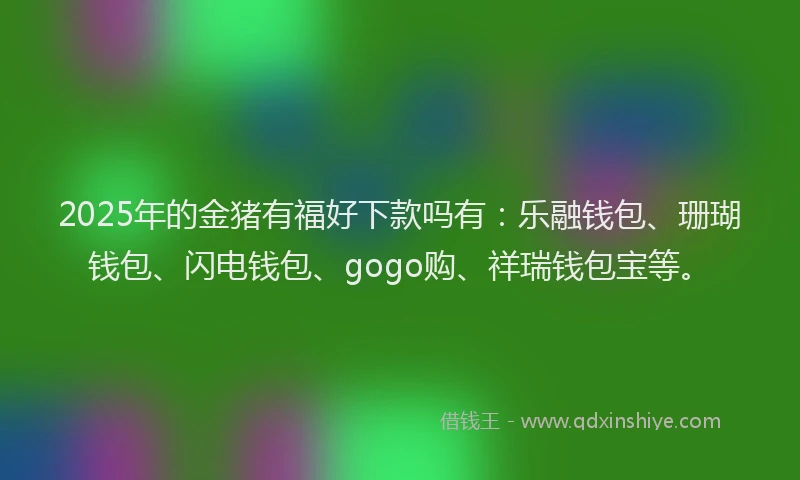 2025年的金猪有福好下款吗有：乐融钱包、珊瑚钱包、闪电钱包、gogo购、祥瑞钱包宝等。