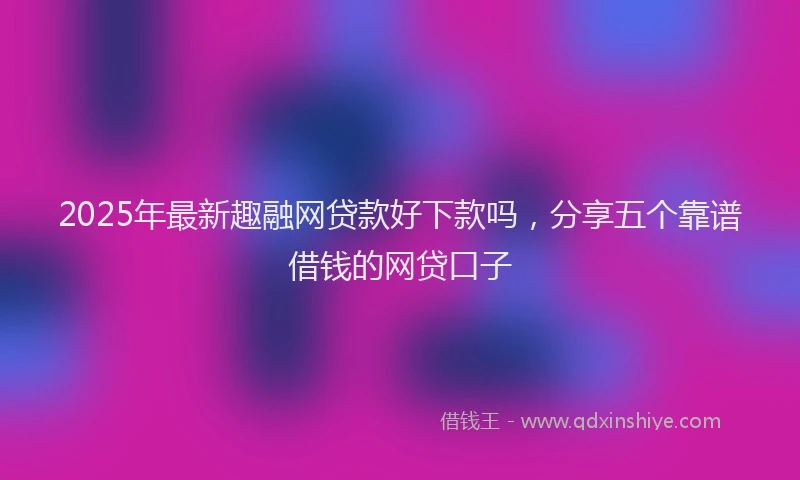 2025年最新趣融网贷款好下款吗，分享五个靠谱借钱的网贷口子