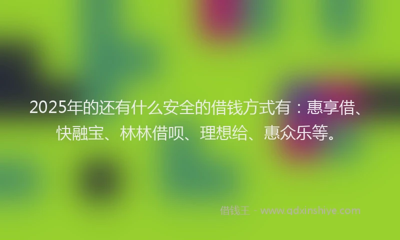 2025年的还有什么安全的借钱方式有：惠享借、快融宝、林林借呗、理想给、惠众乐等。