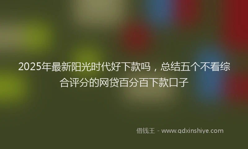 2025年最新阳光时代好下款吗，总结五个不看综合评分的网贷百分百下款口子