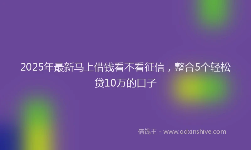2025年最新马上借钱看不看征信，整合5个轻松贷10万的口子