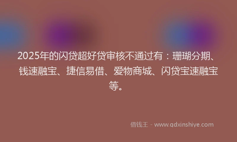 2025年的闪贷超好贷审核不通过有：珊瑚分期、钱速融宝、捷信易借、爱物商城、闪贷宝速融宝等。