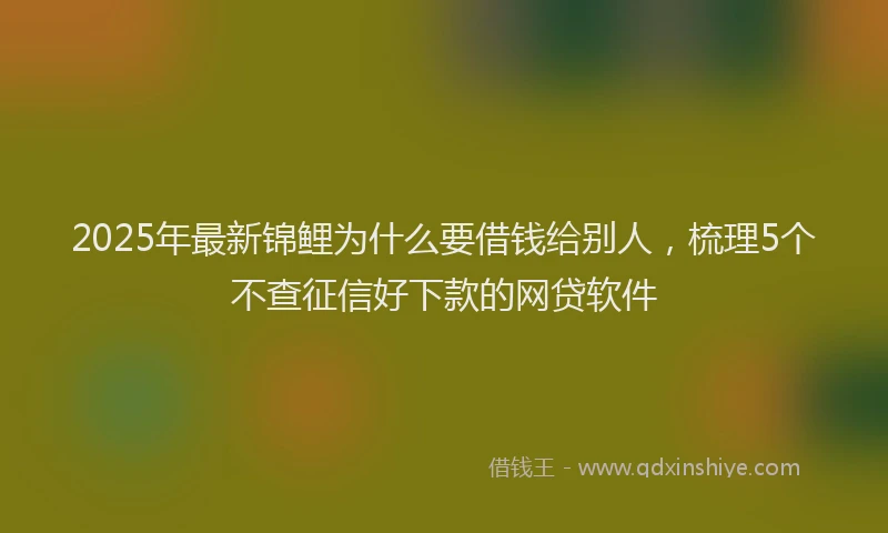 2025年最新锦鲤为什么要借钱给别人，梳理5个不查征信好下款的网贷软件