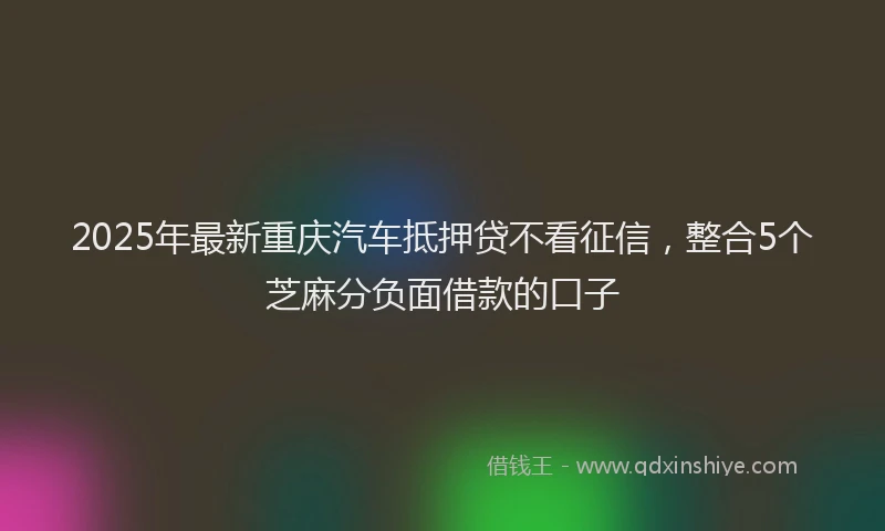 2025年最新重庆汽车抵押贷不看征信，整合5个芝麻分负面借款的口子