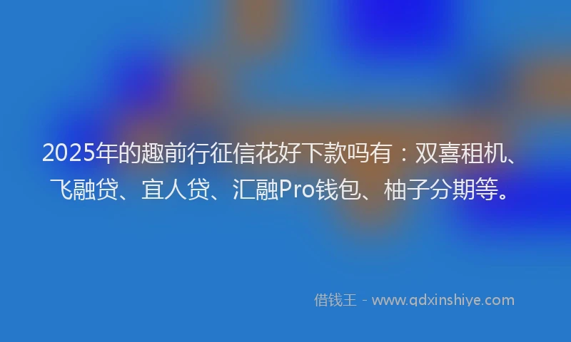 2025年的趣前行征信花好下款吗有：双喜租机、飞融贷、宜人贷、汇融Pro钱包、柚子分期等。