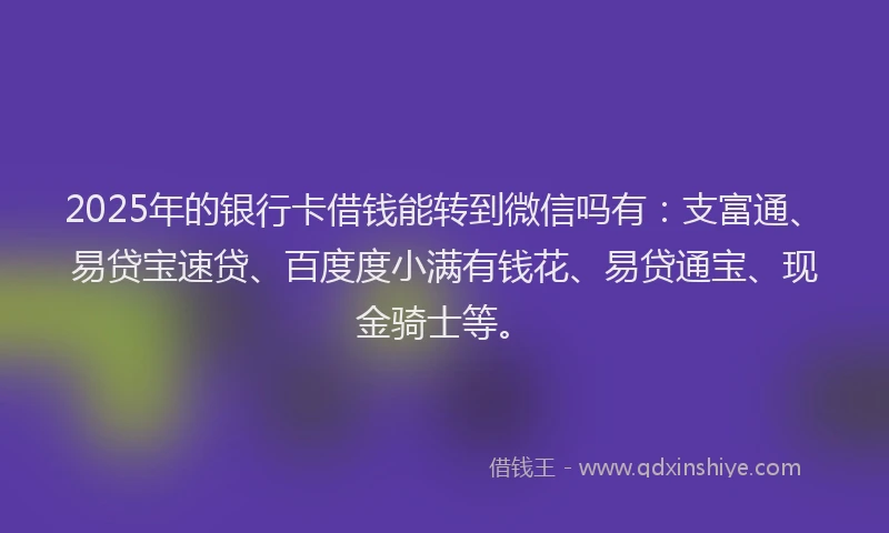 2025年的银行卡借钱能转到微信吗有：支富通、易贷宝速贷、百度度小满有钱花、易贷通宝、现金骑士等。