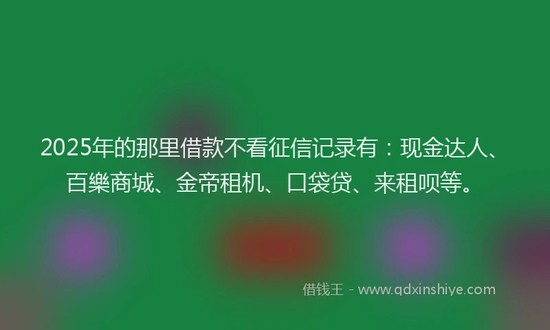 2025年的那里借款不看征信记录有：现金达人、百樂商城、金帝租机、口袋贷、来租呗等。