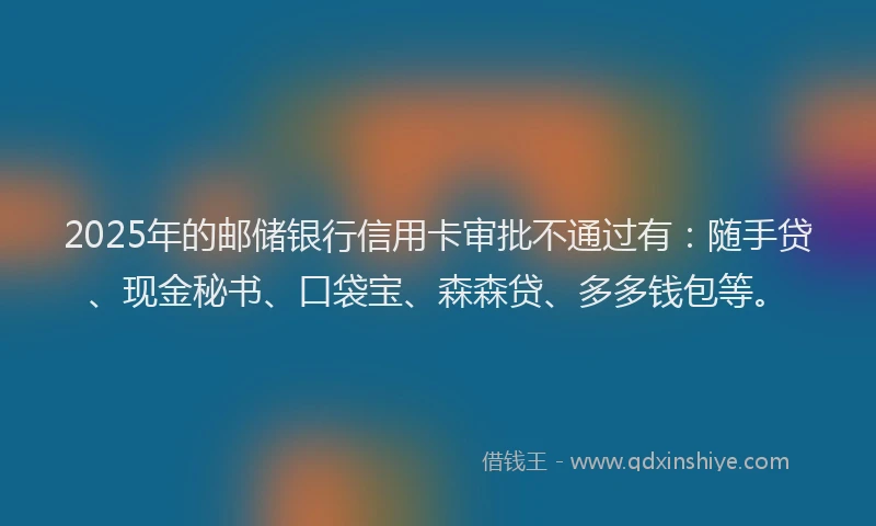 2025年的邮储银行信用卡审批不通过有：随手贷、现金秘书、口袋宝、森森贷、多多钱包等。