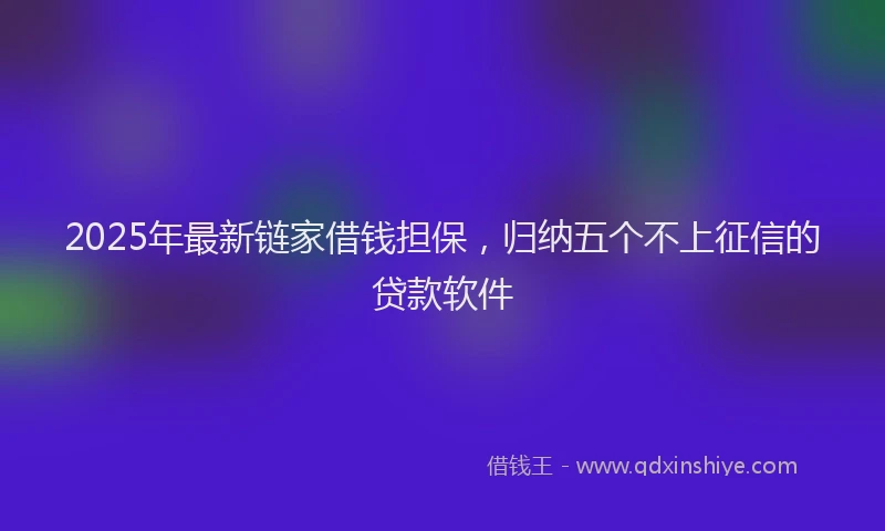 2025年最新链家借钱担保，归纳五个不上征信的贷款软件