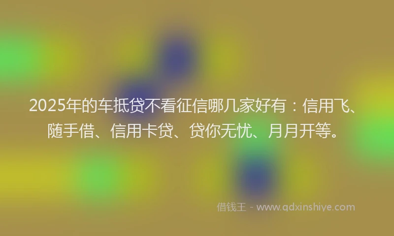 2025年的车抵贷不看征信哪几家好有：信用飞、随手借、信用卡贷、贷你无忧、月月开等。