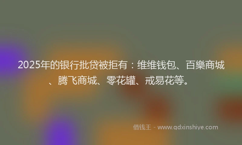 2025年的银行批贷被拒有：维维钱包、百樂商城、腾飞商城、零花罐、戒易花等。