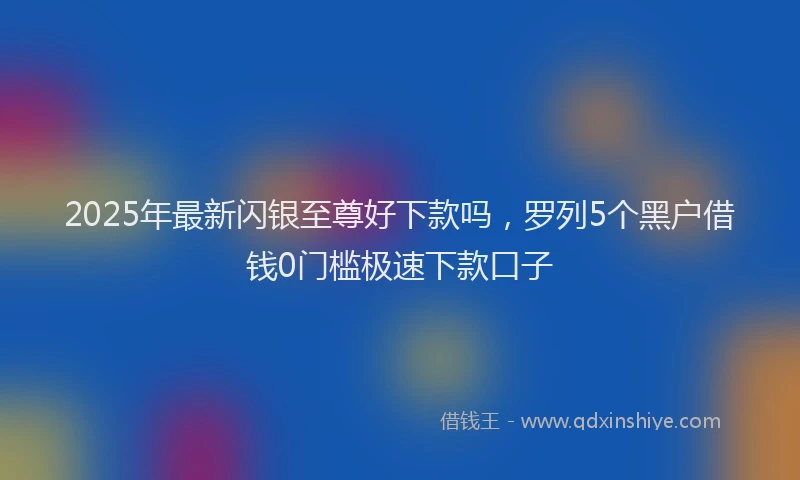 2025年最新闪银至尊好下款吗，罗列5个黑户借钱0门槛极速下款口子